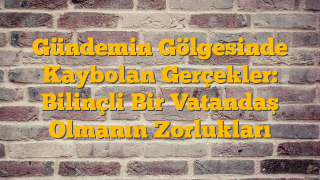 Gündemin Gölgesinde Kaybolan Gerçekler: Bilinçli Bir Vatandaş Olmanın Zorlukları