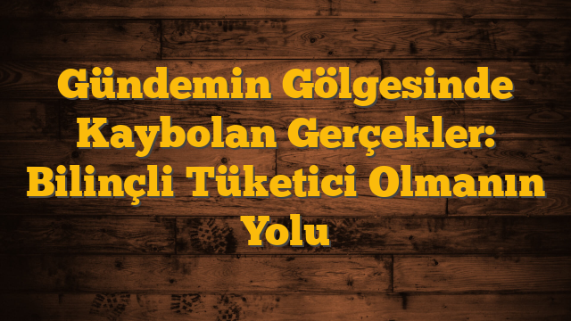 Gündemin Gölgesinde Kaybolan Gerçekler: Bilinçli Tüketici Olmanın Yolu