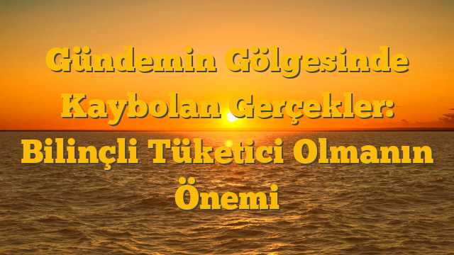 Gündemin Gölgesinde Kaybolan Gerçekler: Bilinçli Tüketici Olmanın Önemi