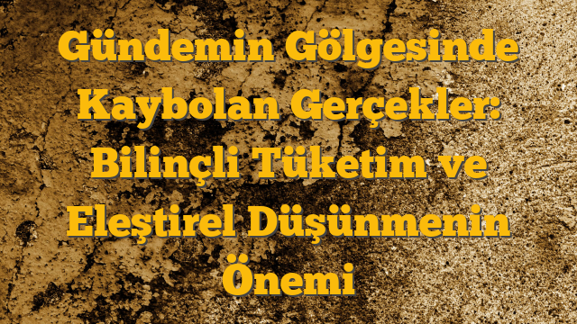 Gündemin Gölgesinde Kaybolan Gerçekler: Bilinçli Tüketim ve Eleştirel Düşünmenin Önemi