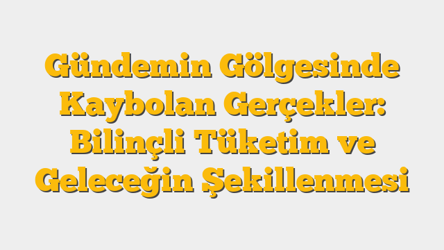 Gündemin Gölgesinde Kaybolan Gerçekler: Bilinçli Tüketim ve Geleceğin Şekillenmesi