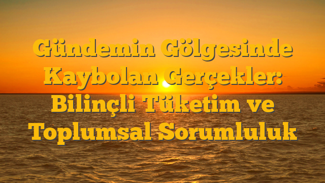 Gündemin Gölgesinde Kaybolan Gerçekler: Bilinçli Tüketim ve Toplumsal Sorumluluk