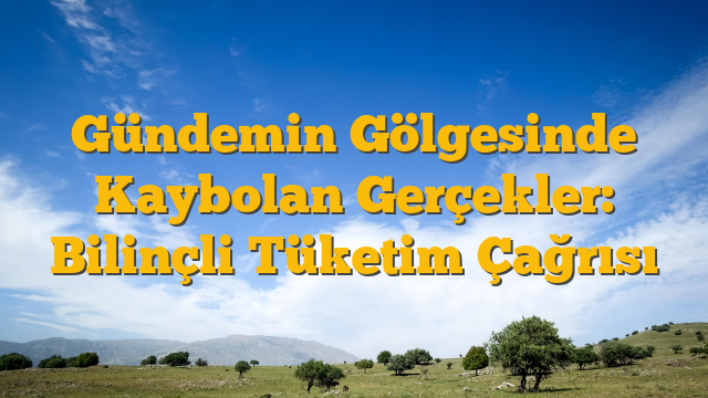 Gündemin Gölgesinde Kaybolan Gerçekler: Bilinçli Tüketim Çağrısı