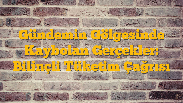 Gündemin Gölgesinde Kaybolan Gerçekler: Bilinçli Tüketim Çağrısı