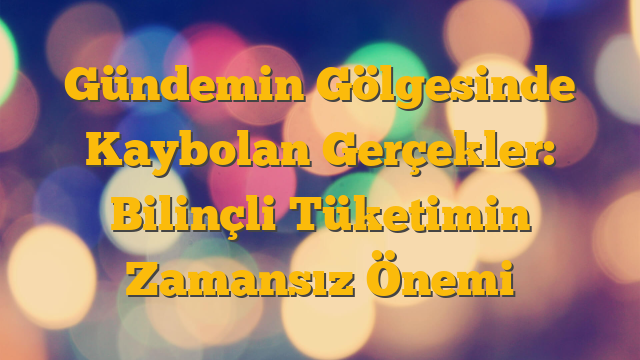 Gündemin Gölgesinde Kaybolan Gerçekler: Bilinçli Tüketimin Zamansız Önemi