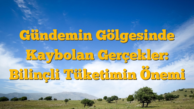 Gündemin Gölgesinde Kaybolan Gerçekler: Bilinçli Tüketimin Önemi