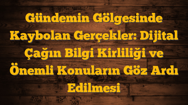 Gündemin Gölgesinde Kaybolan Gerçekler: Dijital Çağın Bilgi Kirliliği ve Önemli Konuların Göz Ardı Edilmesi