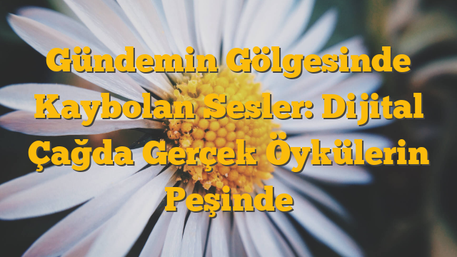 Gündemin Gölgesinde Kaybolan Sesler:  Dijital Çağda Gerçek Öykülerin Peşinde