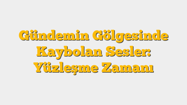 Gündemin Gölgesinde Kaybolan Sesler:  Yüzleşme Zamanı