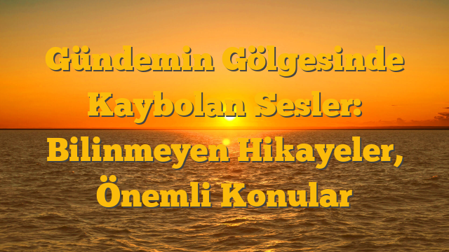 Gündemin Gölgesinde Kaybolan Sesler: Bilinmeyen Hikayeler, Önemli Konular