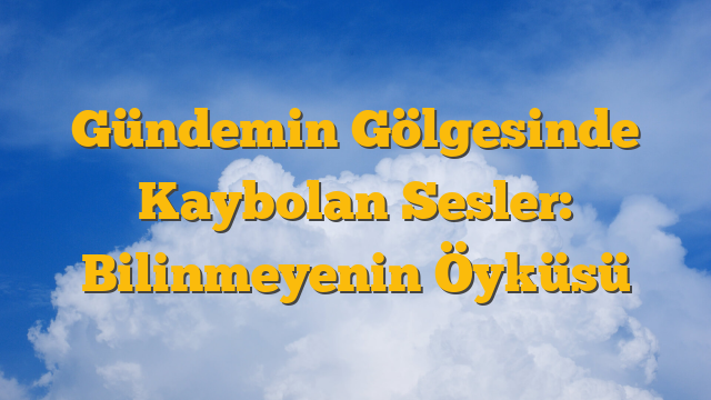 Gündemin Gölgesinde Kaybolan Sesler: Bilinmeyenin Öyküsü