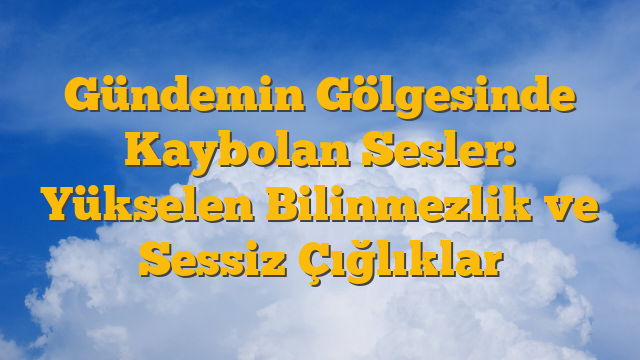 Gündemin Gölgesinde Kaybolan Sesler: Yükselen Bilinmezlik ve Sessiz Çığlıklar