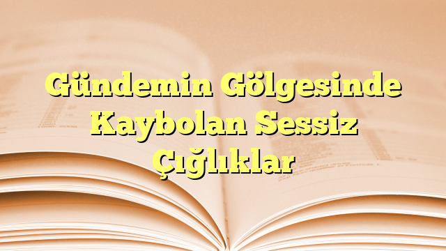 Gündemin Gölgesinde Kaybolan Sessiz Çığlıklar