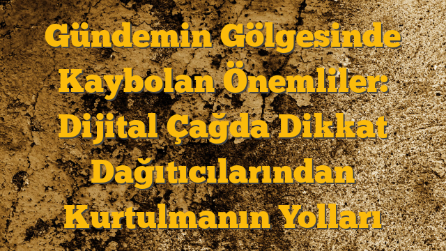 Gündemin Gölgesinde Kaybolan Önemliler: Dijital Çağda Dikkat Dağıtıcılarından Kurtulmanın Yolları