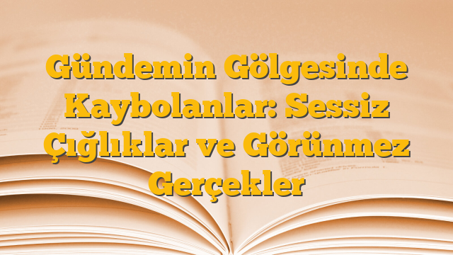 Gündemin Gölgesinde Kaybolanlar: Sessiz Çığlıklar ve Görünmez Gerçekler