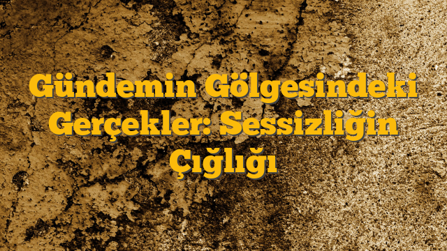 Gündemin Gölgesindeki Gerçekler: Sessizliğin Çığlığı