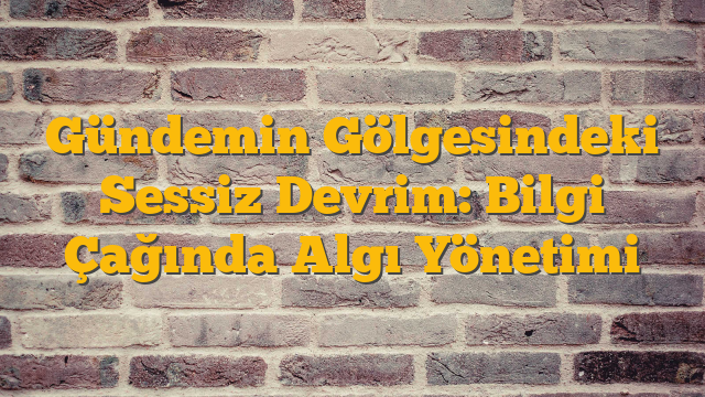 Gündemin Gölgesindeki Sessiz Devrim: Bilgi Çağında Algı Yönetimi