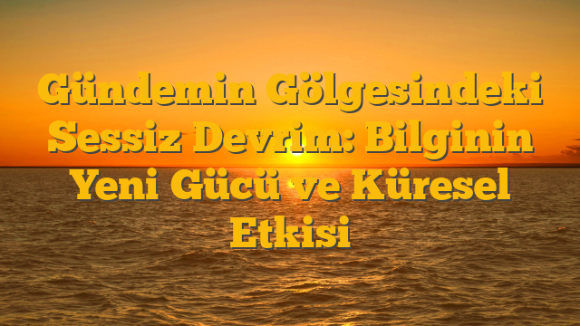 Gündemin Gölgesindeki Sessiz Devrim: Bilginin Yeni Gücü ve Küresel Etkisi