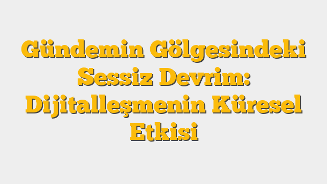 Gündemin Gölgesindeki Sessiz Devrim: Dijitalleşmenin Küresel Etkisi