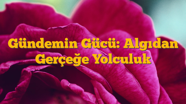 Gündemin Gücü: Algıdan Gerçeğe Yolculuk