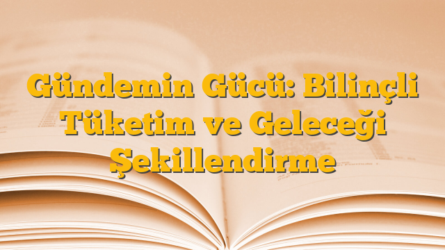 Gündemin Gücü: Bilinçli Tüketim ve Geleceği Şekillendirme