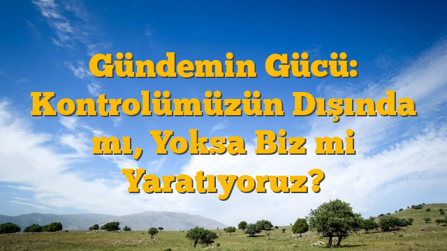 Gündemin Gücü: Kontrolümüzün Dışında mı, Yoksa Biz mi Yaratıyoruz?