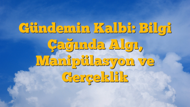Gündemin Kalbi: Bilgi Çağında Algı, Manipülasyon ve Gerçeklik