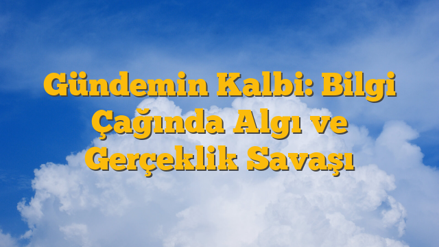 Gündemin Kalbi: Bilgi Çağında Algı ve Gerçeklik Savaşı