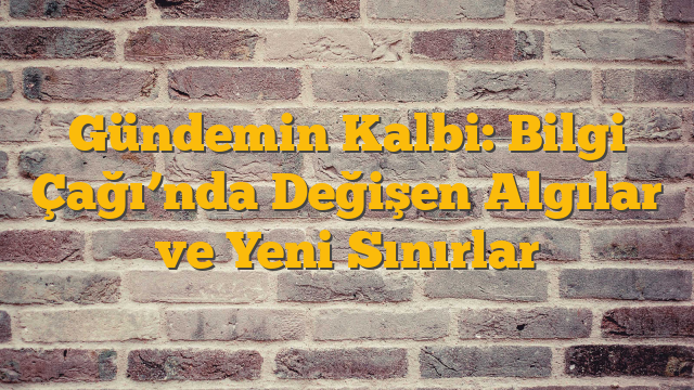 Gündemin Kalbi: Bilgi Çağı’nda Değişen Algılar ve Yeni Sınırlar