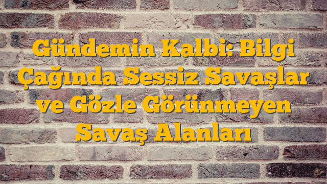 Gündemin Kalbi: Bilgi Çağında Sessiz Savaşlar ve Gözle Görünmeyen Savaş Alanları