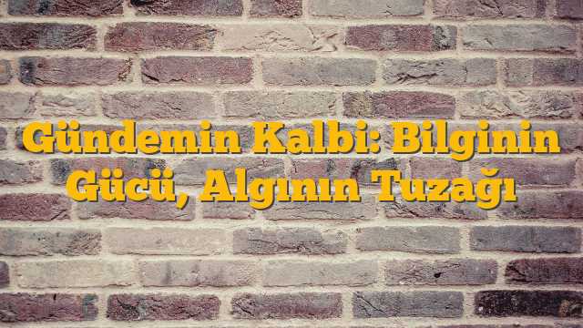 Gündemin Kalbi: Bilginin Gücü, Algının Tuzağı