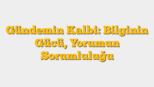 Gündemin Kalbi: Bilginin Gücü, Yorumun Sorumluluğu
