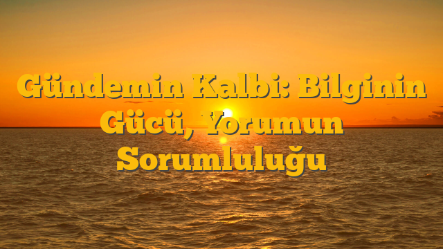 Gündemin Kalbi: Bilginin Gücü, Yorumun Sorumluluğu