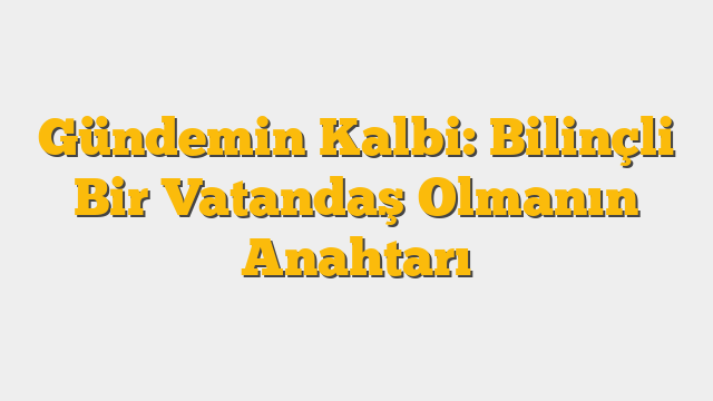 Gündemin Kalbi: Bilinçli Bir Vatandaş Olmanın Anahtarı