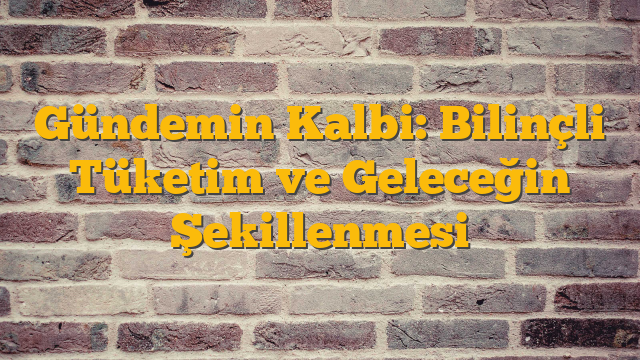 Gündemin Kalbi: Bilinçli Tüketim ve Geleceğin Şekillenmesi