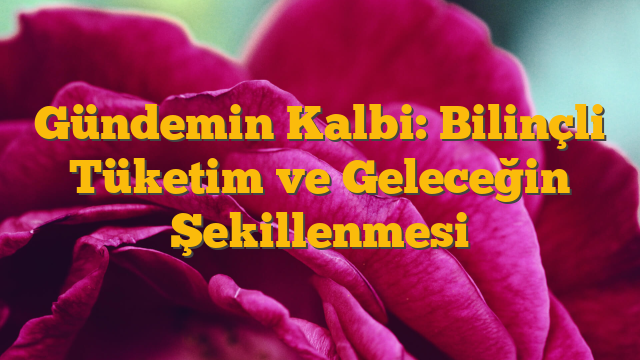 Gündemin Kalbi: Bilinçli Tüketim ve Geleceğin Şekillenmesi