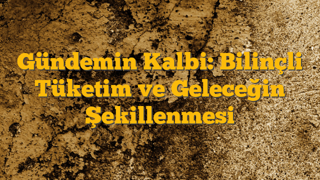 Gündemin Kalbi: Bilinçli Tüketim ve Geleceğin Şekillenmesi