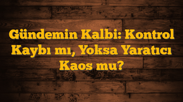 Gündemin Kalbi: Kontrol Kaybı mı, Yoksa Yaratıcı Kaos mu?