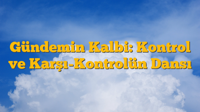 Gündemin Kalbi: Kontrol ve Karşı-Kontrolün Dansı