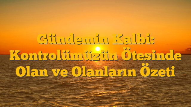 Gündemin Kalbi: Kontrolümüzün Ötesinde Olan ve Olanların Özeti