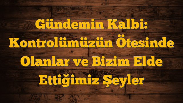 Gündemin Kalbi: Kontrolümüzün Ötesinde Olanlar ve Bizim Elde Ettiğimiz Şeyler