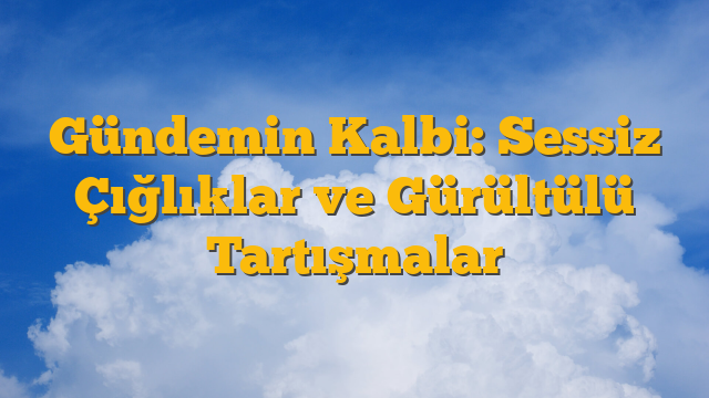 Gündemin Kalbi: Sessiz Çığlıklar ve Gürültülü Tartışmalar