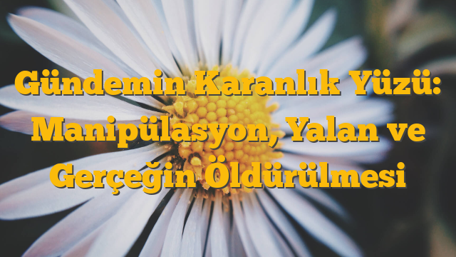 Gündemin Karanlık Yüzü: Manipülasyon, Yalan ve Gerçeğin Öldürülmesi