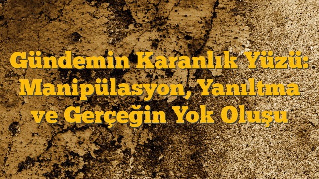 Gündemin Karanlık Yüzü: Manipülasyon, Yanıltma ve Gerçeğin Yok Oluşu