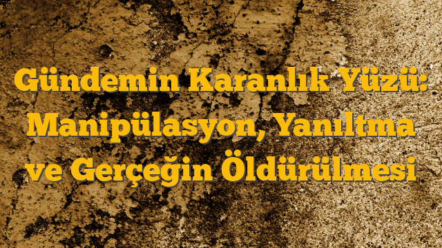 Gündemin Karanlık Yüzü: Manipülasyon, Yanıltma ve Gerçeğin Öldürülmesi