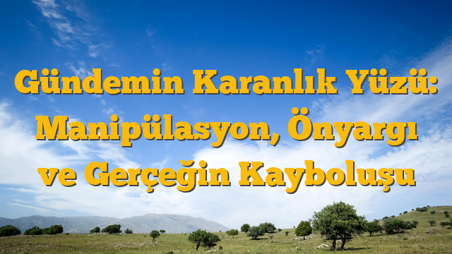 Gündemin Karanlık Yüzü: Manipülasyon, Önyargı ve Gerçeğin Kayboluşu