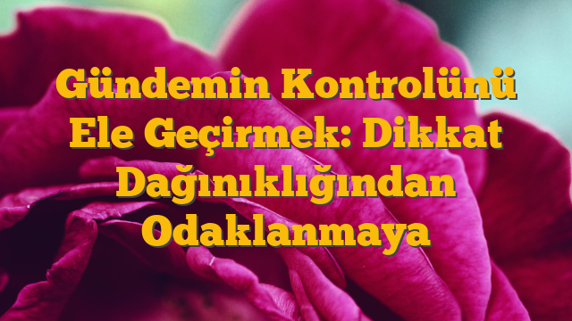 Gündemin Kontrolünü Ele Geçirmek: Dikkat Dağınıklığından Odaklanmaya