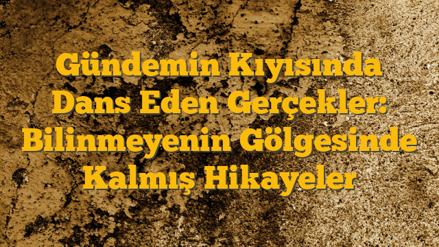 Gündemin Kıyısında Dans Eden Gerçekler: Bilinmeyenin Gölgesinde Kalmış Hikayeler