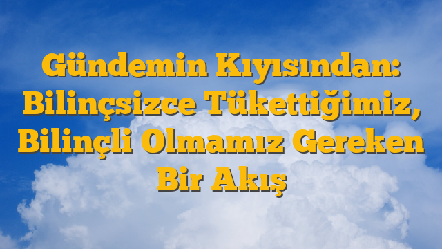 Gündemin Kıyısından: Bilinçsizce Tükettiğimiz, Bilinçli Olmamız Gereken Bir Akış