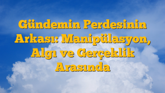 Gündemin Perdesinin Arkası: Manipülasyon, Algı ve Gerçeklik Arasında